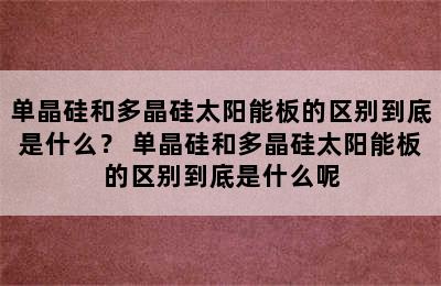 单晶硅和多晶硅太阳能板的区别到底是什么？ 单晶硅和多晶硅太阳能板的区别到底是什么呢